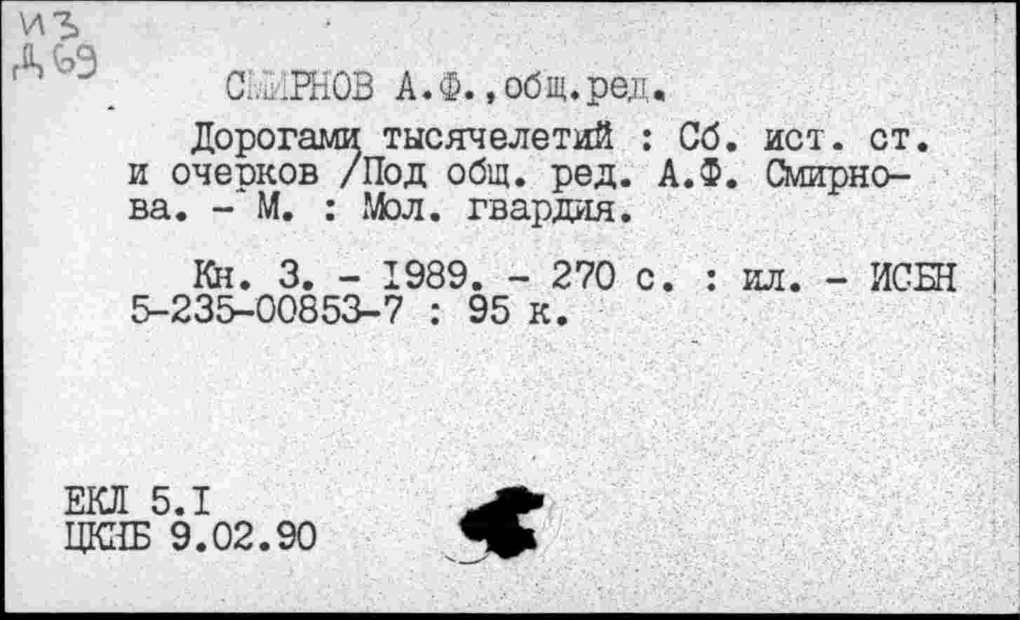 ﻿
СЕ^РНОВ А.Ф., общ.ред.
Дорогами тысячелетий : Сб. ист. ст. и очеоков /Под общ. ред. А.Ф. Смирнова. - М. : Мол. гвардия.
Кн. 3. - 1989. - 270 с. : ил. - ИСБН 5-235-00853-7 : 95 к.
ЕКЛ 5.1
ЦКЗБ 9.02.90